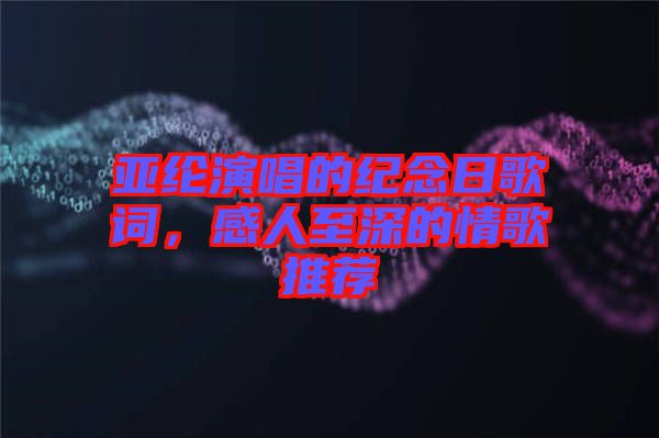 亞綸演唱的紀(jì)念日歌詞，感人至深的情歌推薦