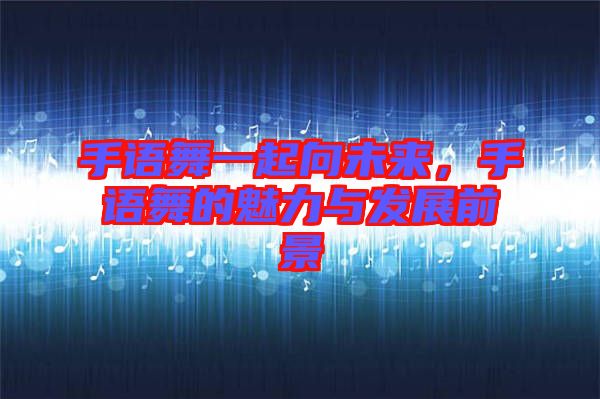 手語舞一起向未來，手語舞的魅力與發(fā)展前景