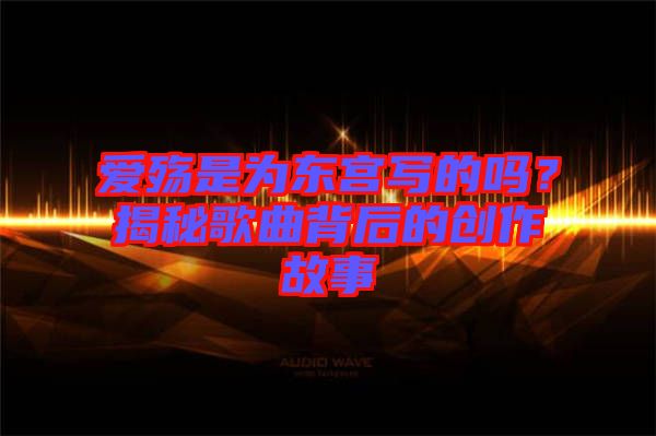 愛殤是為東宮寫的嗎？揭秘歌曲背后的創(chuàng)作故事