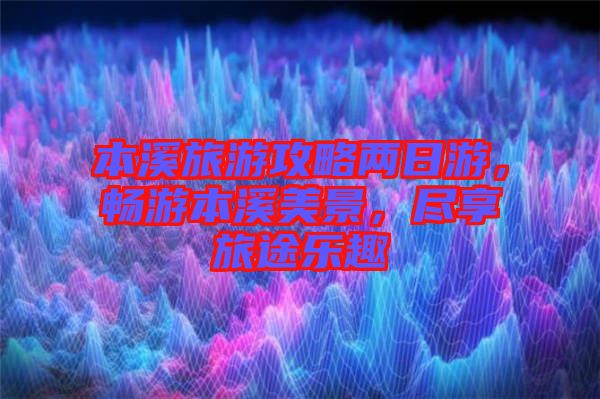 本溪旅游攻略兩日游，暢游本溪美景，盡享旅途樂趣