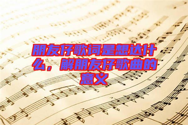 朋友仔歌詞是想達什么，解朋友仔歌曲的意義