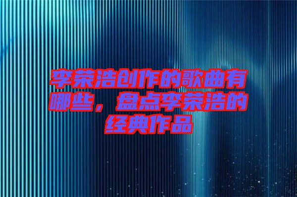 李榮浩創(chuàng)作的歌曲有哪些，盤點(diǎn)李榮浩的經(jīng)典作品