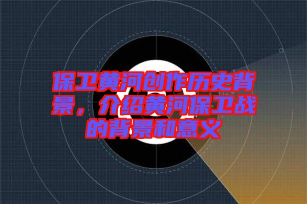 保衛(wèi)黃河創(chuàng)作歷史背景，介紹黃河保衛(wèi)戰(zhàn)的背景和意義