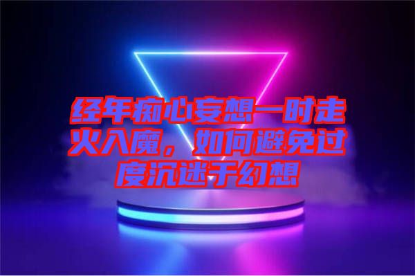 經年癡心妄想一時走火入魔，如何避免過度沉迷于幻想