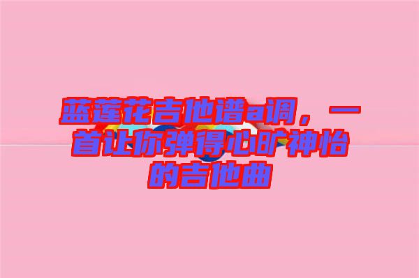 藍(lán)蓮花吉他譜a調(diào)，一首讓你彈得心曠神怡的吉他曲
