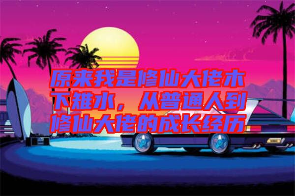 原來(lái)我是修仙大佬木下雉水，從普通人到修仙大佬的成長(zhǎng)經(jīng)歷