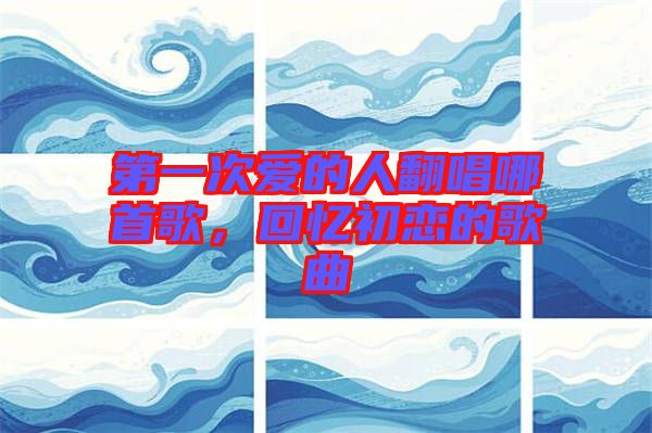 第一次愛的人翻唱哪首歌，回憶初戀的歌曲