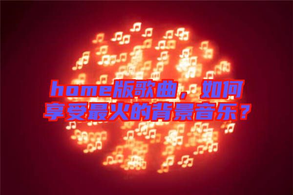 home版歌曲，如何享受最火的背景音樂？