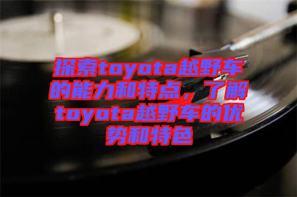 探索toyota越野車的能力和特點(diǎn)，了解toyota越野車的優(yōu)勢和特色