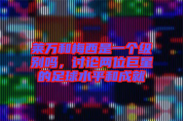 萊萬和梅西是一個級別嗎，討論兩位巨星的足球水平和成就