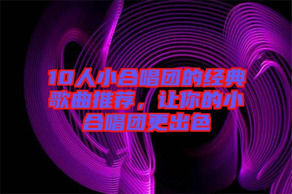 10人小合唱團(tuán)的經(jīng)典歌曲推薦，讓你的小合唱團(tuán)更出色