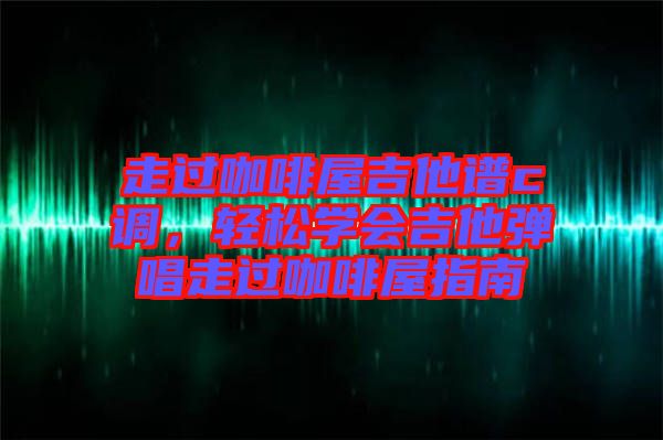 走過(guò)咖啡屋吉他譜c調(diào)，輕松學(xué)會(huì)吉他彈唱走過(guò)咖啡屋指南