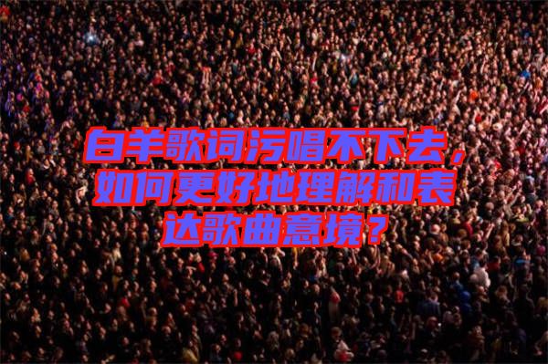 白羊歌詞污唱不下去，如何更好地理解和表達(dá)歌曲意境？