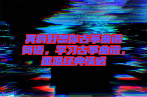 真的好想你古箏曲譜簡(jiǎn)譜，學(xué)習(xí)古箏曲譜，重溫經(jīng)典情感