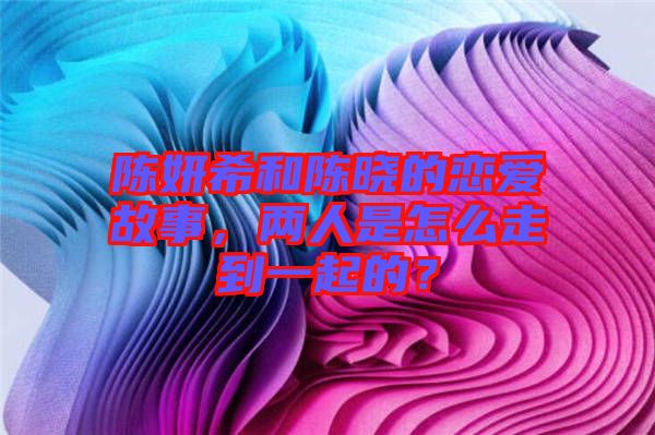 陳妍希和陳曉的戀愛(ài)故事，兩人是怎么走到一起的？