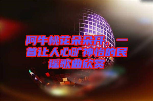 阿牛桃花朵朵開，一首讓人心曠神怡的民謠歌曲欣賞
