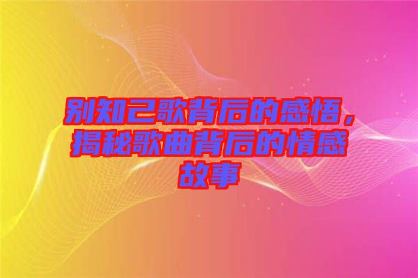 別知己歌背后的感悟，揭秘歌曲背后的情感故事