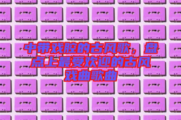 中帶戲腔的古風(fēng)歌，盤(pán)點(diǎn)上最受歡迎的古風(fēng)戲曲歌曲