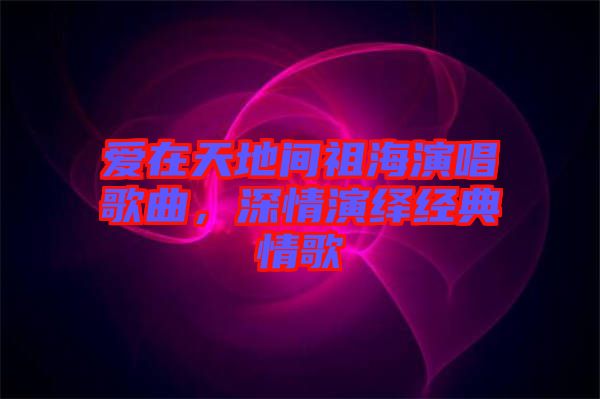 愛在天地間祖海演唱歌曲，深情演繹經(jīng)典情歌