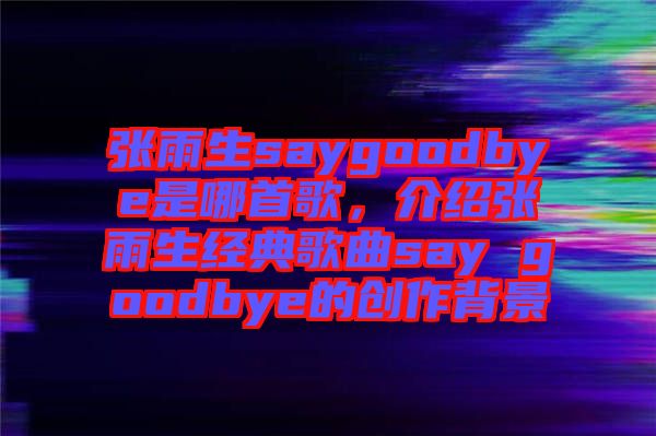 張雨生saygoodbye是哪首歌，介紹張雨生經典歌曲say goodbye的創(chuàng)作背景