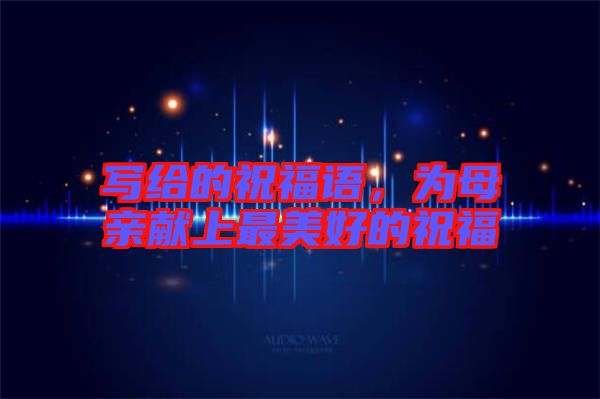 寫給的祝福語(yǔ)，為母親獻(xiàn)上最美好的祝福