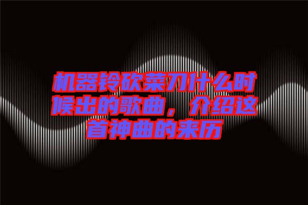 機(jī)器鈴砍菜刀什么時(shí)候出的歌曲，介紹這首神曲的來(lái)歷