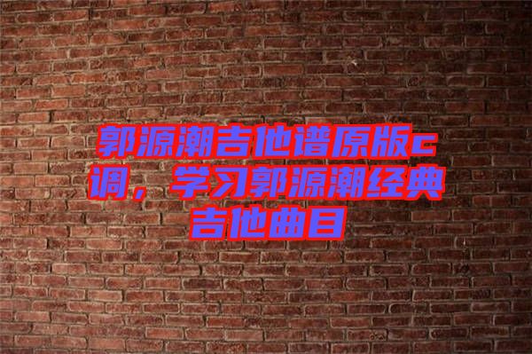 郭源潮吉他譜原版c調(diào)，學(xué)習(xí)郭源潮經(jīng)典吉他曲目