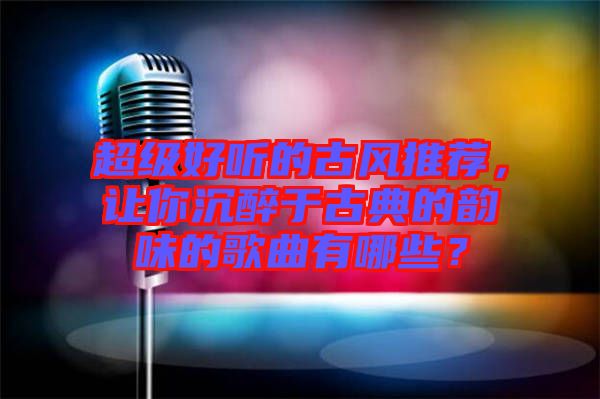 超級好聽的古風推薦，讓你沉醉于古典的韻味的歌曲有哪些？