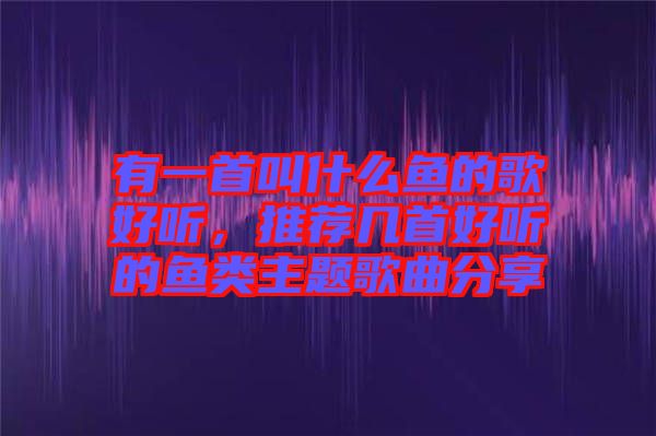 有一首叫什么魚的歌好聽(tīng)，推薦幾首好聽(tīng)的魚類主題歌曲分享