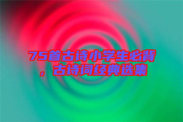 75首古詩小學(xué)生必背，古詩詞經(jīng)典選集