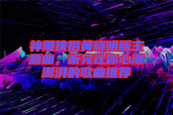 神雕俠侶黃曉明版主題曲，聽完讓你心潮澎湃的歌曲推薦