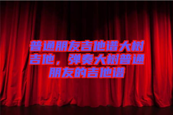 普通朋友吉他譜大樹吉他，彈奏大樹普通朋友的吉他譜
