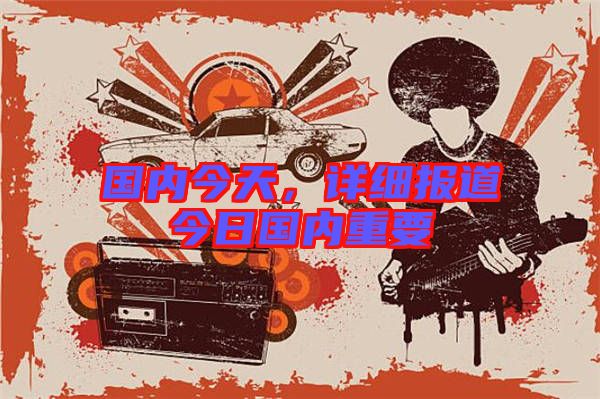 國內(nèi)今天，詳細(xì)報道今日國內(nèi)重要