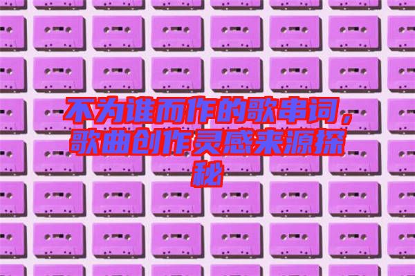 不為誰而作的歌串詞，歌曲創(chuàng)作靈感來源探秘