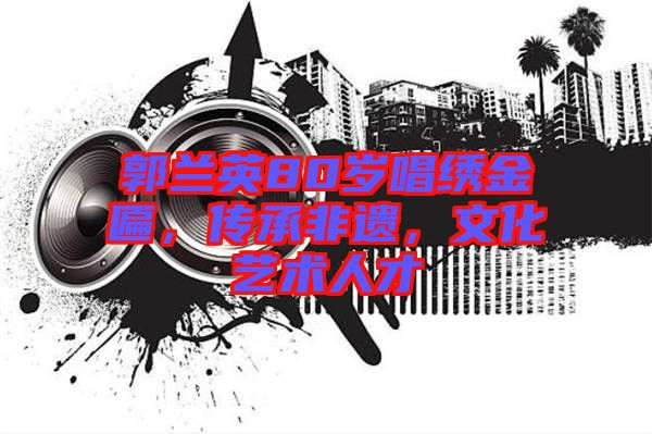 郭蘭英80歲唱繡金匾，傳承非遺，文化藝術(shù)人才