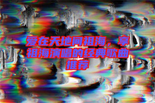 愛在天地間祖海，享祖海演唱的經(jīng)典歌曲推薦
