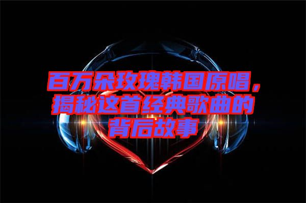 百萬朵玫瑰韓國原唱，揭秘這首經(jīng)典歌曲的背后故事