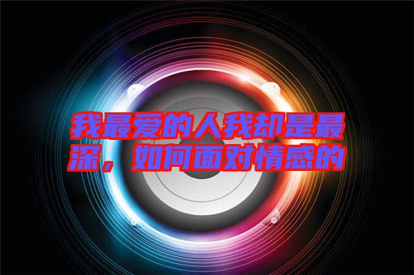 我最愛的人我卻是最深，如何面對情感的