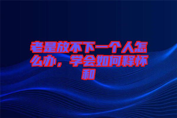 老是放不下一個人怎么辦，學會如何釋懷和