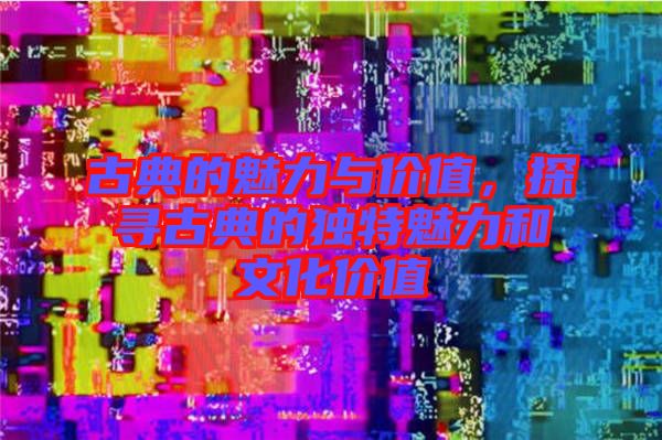 古典的魅力與價(jià)值，探尋古典的獨(dú)特魅力和文化價(jià)值