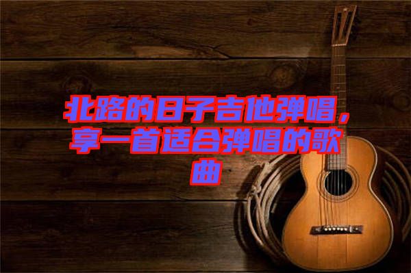 北路的日子吉他彈唱，享一首適合彈唱的歌曲