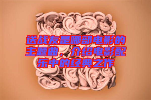 送戰(zhàn)友是哪部電影的主題曲，介紹電影配樂中的經(jīng)典之作