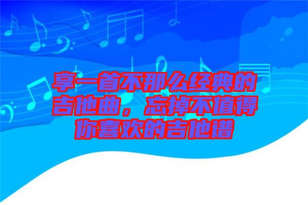 享一首不那么經(jīng)典的吉他曲，忘掉不值得你喜歡的吉他譜
