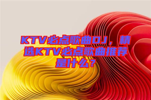 KTV必點歌曲DJ，精選KTV必點歌曲推薦是什么？