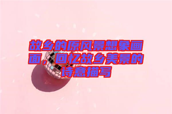 故鄉(xiāng)的原風(fēng)景想象畫(huà)面，回憶故鄉(xiāng)美景的詩(shī)意描寫(xiě)