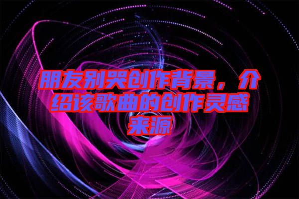 朋友別哭創(chuàng)作背景，介紹該歌曲的創(chuàng)作靈感來源