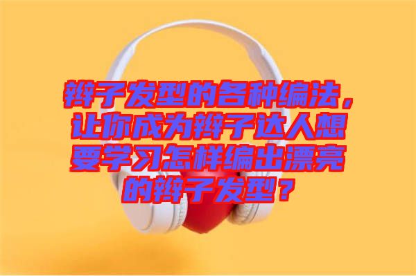 辮子發(fā)型的各種編法，讓你成為辮子達(dá)人想要學(xué)習(xí)怎樣編出漂亮的辮子發(fā)型？
