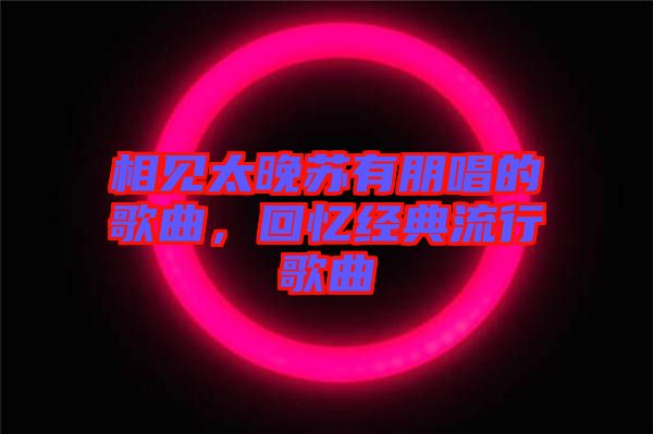 相見(jiàn)太晚蘇有朋唱的歌曲，回憶經(jīng)典流行歌曲