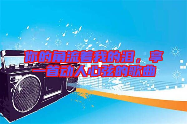 你的角流著我的淚，享一首動(dòng)人心弦的歌曲