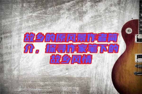 故鄉(xiāng)的原風(fēng)景作者簡介，探尋作家筆下的故鄉(xiāng)風(fēng)情